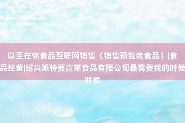 以至在你食品互联网销售（销售预包装食品）|食品经营|绍兴派特要富莱食品有限公司最需要我的时候
