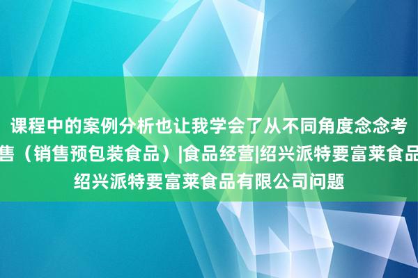 课程中的案例分析也让我学会了从不同角度念念考食品互联网销售（销售预包装食品）|食品经营|绍兴派特要富莱食品有限公司问题
