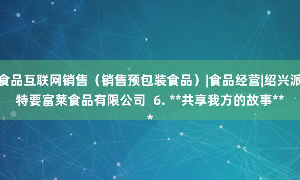 食品互联网销售(销售预包装食品)|食品经营|绍兴派特要富莱食品有限公司 6. **共享我方的故事**