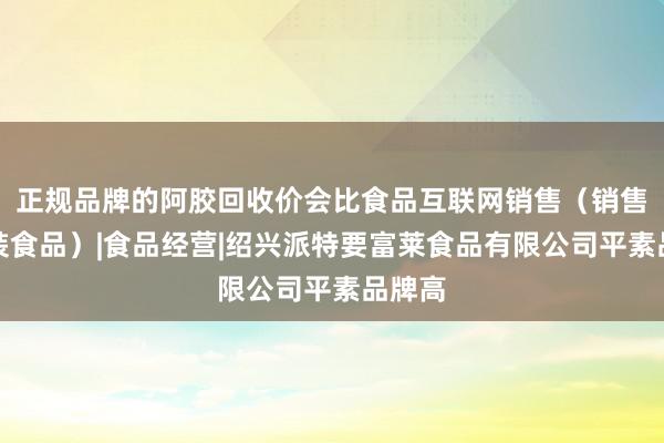 正规品牌的阿胶回收价会比食品互联网销售（销售预包装食品）|食品经营|绍兴派特要富莱食品有限公司平素品牌高