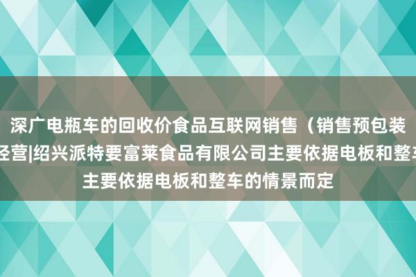 深广电瓶车的回收价食品互联网销售（销售预包装食品）|食品经营|绍兴派特要富莱食品有限公司主要依据电板和整车的情景而定